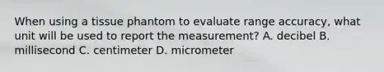 When using a tissue phantom to evaluate range accuracy, what unit will be used to report the measurement? A. decibel B. millisecond C. centimeter D. micrometer