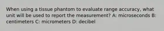 When using a tissue phantom to evaluate range accuracy, what unit will be used to report the measurement? A: microseconds B: centimeters C: micrometers D: decibel