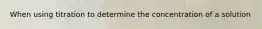 When using titration to determine the concentration of a solution