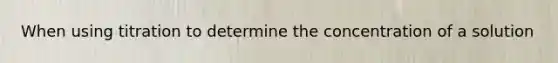 When using titration to determine the concentration of a solution