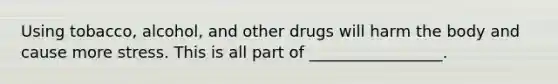 Using tobacco, alcohol, and other drugs will harm the body and cause more stress. This is all part of _________________.