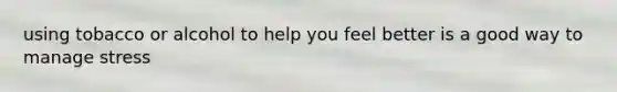 using tobacco or alcohol to help you feel better is a good way to manage stress