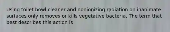 Using toilet bowl cleaner and nonionizing radiation on inanimate surfaces only removes or kills vegetative bacteria. The term that best describes this action is