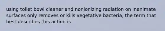 using toilet bowl cleaner and nonionizing radiation on inanimate surfaces only removes or kills vegetative bacteria, the term that best describes this action is