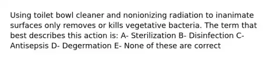 Using toilet bowl cleaner and nonionizing radiation to inanimate surfaces only removes or kills vegetative bacteria. The term that best describes this action is: A- Sterilization B- Disinfection C- Antisepsis D- Degermation E- None of these are correct