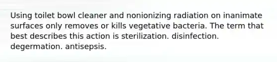 Using toilet bowl cleaner and nonionizing radiation on inanimate surfaces only removes or kills vegetative bacteria. The term that best describes this action is sterilization. disinfection. degermation. antisepsis.