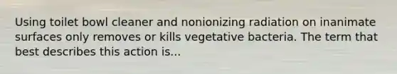 Using toilet bowl cleaner and nonionizing radiation on inanimate surfaces only removes or kills vegetative bacteria. The term that best describes this action is...