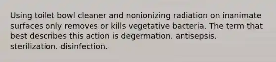 Using toilet bowl cleaner and nonionizing radiation on inanimate surfaces only removes or kills vegetative bacteria. The term that best describes this action is degermation. antisepsis. sterilization. disinfection.