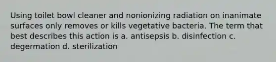 Using toilet bowl cleaner and nonionizing radiation on inanimate surfaces only removes or kills vegetative bacteria. The term that best describes this action is a. antisepsis b. disinfection c. degermation d. sterilization