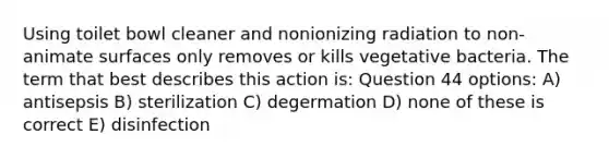 Using toilet bowl cleaner and nonionizing radiation to non-animate surfaces only removes or kills vegetative bacteria. The term that best describes this action is: Question 44 options: A) antisepsis B) sterilization C) degermation D) none of these is correct E) disinfection