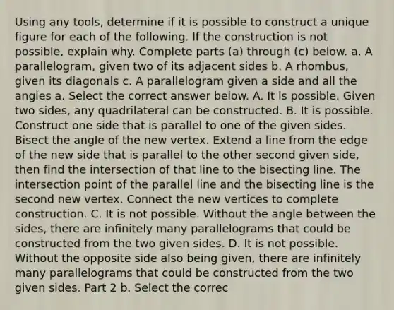 Using any​ tools, determine if it is possible to construct a unique figure for each of the following. If the construction is not​ possible, explain why. Complete parts ​(a) through ​(c) below. a. A​ parallelogram, given two of its adjacent sides b. A​ rhombus, given its diagonals c. A parallelogram given a side and all the angles a. Select the correct answer below. A. It is possible. Given two​ sides, any quadrilateral can be constructed. B. It is possible. Construct one side that is parallel to one of the given sides. Bisect the angle of the new vertex. Extend a line from the edge of the new side that is parallel to the other second given​ side, then find the intersection of that line to the bisecting line. The intersection point of the parallel line and the bisecting line is the second new vertex. Connect the new vertices to complete construction. C. It is not possible. Without the angle between the​ sides, there are infinitely many parallelograms that could be constructed from the two given sides. D. It is not possible. Without the opposite side also being​ given, there are infinitely many parallelograms that could be constructed from the two given sides. Part 2 b. Select the correc