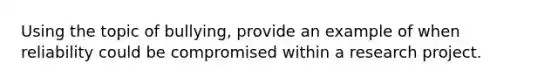Using the topic of bullying, provide an example of when reliability could be compromised within a research project.