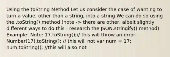 Using the toString Method Let us consider the case of wanting to turn a value, other than a string, into a string We can do so using the .toString() method (note -> there are other, albeit slightly different ways to do this - research the JSON.stringify() method): Example: Note: 17.toString();// this will throw an error Number(17).toString(); // this will not var num = 17; num.toString(); //this will also not