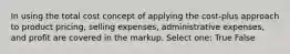 In using the total cost concept of applying the cost-plus approach to product pricing, selling expenses, administrative expenses, and profit are covered in the markup. Select one: True False