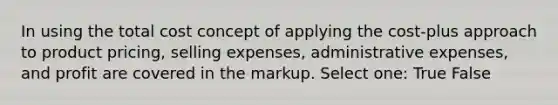 In using the total cost concept of applying the cost-plus approach to product pricing, selling expenses, administrative expenses, and profit are covered in the markup. Select one: True False