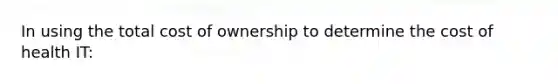 In using the total cost of ownership to determine the cost of health IT: