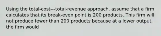 Using the total-cost---total-revenue approach, assume that a firm calculates that its break-even point is 200 products. This firm will not produce fewer than 200 products because at a lower output, the firm would