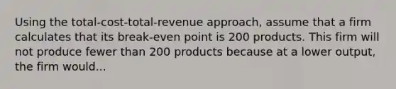 Using the total-cost-total-revenue approach, assume that a firm calculates that its break-even point is 200 products. This firm will not produce fewer than 200 products because at a lower output, the firm would...