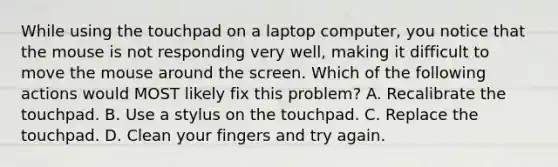 While using the touchpad on a laptop computer, you notice that the mouse is not responding very well, making it difficult to move the mouse around the screen. Which of the following actions would MOST likely fix this problem? A. Recalibrate the touchpad. B. Use a stylus on the touchpad. C. Replace the touchpad. D. Clean your fingers and try again.