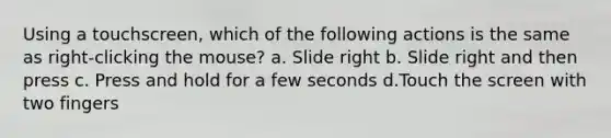 Using a touchscreen, which of the following actions is the same as right-clicking the mouse? a. Slide right b. Slide right and then press c. Press and hold for a few seconds d.Touch the screen with two fingers