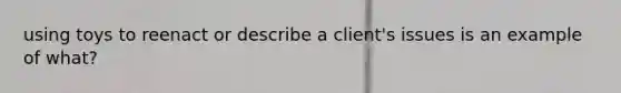 using toys to reenact or describe a client's issues is an example of what?