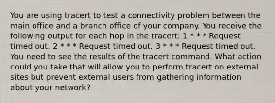 You are using tracert to test a connectivity problem between the main office and a branch office of your company. You receive the following output for each hop in the tracert: 1 * * * Request timed out. 2 * * * Request timed out. 3 * * * Request timed out. You need to see the results of the tracert command. What action could you take that will allow you to perform tracert on external sites but prevent external users from gathering information about your network?