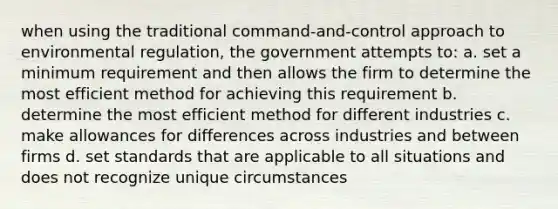 when using the traditional command-and-control approach to environmental regulation, the government attempts to: a. set a minimum requirement and then allows the firm to determine the most efficient method for achieving this requirement b. determine the most efficient method for different industries c. make allowances for differences across industries and between firms d. set standards that are applicable to all situations and does not recognize unique circumstances