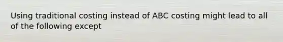 Using traditional costing instead of ABC costing might lead to all of the following except