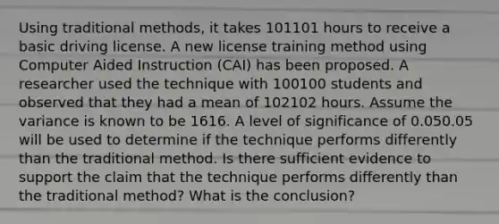 Using traditional methods, it takes 101101 hours to receive a basic driving license. A new license training method using Computer Aided Instruction (CAI) has been proposed. A researcher used the technique with 100100 students and observed that they had a mean of 102102 hours. Assume the variance is known to be 1616. A level of significance of 0.050.05 will be used to determine if the technique performs differently than the traditional method. Is there sufficient evidence to support the claim that the technique performs differently than the traditional method? What is the conclusion?