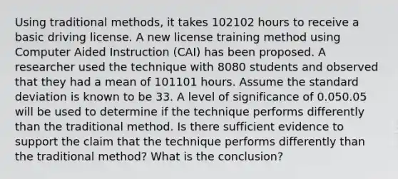 Using traditional methods, it takes 102102 hours to receive a basic driving license. A new license training method using Computer Aided Instruction (CAI) has been proposed. A researcher used the technique with 8080 students and observed that they had a mean of 101101 hours. Assume the <a href='https://www.questionai.com/knowledge/kqGUr1Cldy-standard-deviation' class='anchor-knowledge'>standard deviation</a> is known to be 33. A level of significance of 0.050.05 will be used to determine if the technique performs differently than the traditional method. Is there sufficient evidence to support the claim that the technique performs differently than the traditional method? What is the conclusion?