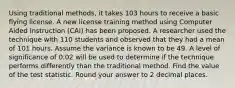 Using traditional methods, it takes 103 hours to receive a basic flying license. A new license training method using Computer Aided Instruction (CAI) has been proposed. A researcher used the technique with 110 students and observed that they had a mean of 101 hours. Assume the variance is known to be 49. A level of significance of 0.02 will be used to determine if the technique performs differently than the traditional method. Find the value of the test statistic. Round your answer to 2 decimal places.