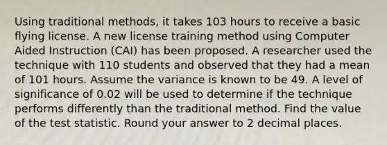 Using traditional methods, it takes 103 hours to receive a basic flying license. A new license training method using Computer Aided Instruction (CAI) has been proposed. A researcher used the technique with 110 students and observed that they had a mean of 101 hours. Assume the variance is known to be 49. A level of significance of 0.02 will be used to determine if the technique performs differently than the traditional method. Find the value of the test statistic. Round your answer to 2 decimal places.