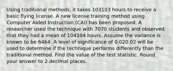 Using traditional methods, it takes 103103 hours to receive a basic flying license. A new license training method using Computer Aided Instruction (CAI) has been proposed. A researcher used the technique with 7070 students and observed that they had a mean of 104104 hours. Assume the variance is known to be 6464. A level of significance of 0.020.02 will be used to determine if the technique performs differently than the traditional method. Find the value of the test statistic. Round your answer to 2 decimal places.