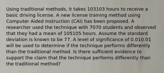 Using traditional methods, it takes 103103 hours to receive a basic driving license. A new license training method using Computer Aided Instruction (CAI) has been proposed. A researcher used the technique with 7070 students and observed that they had a mean of 105105 hours. Assume the standard deviation is known to be 77. A level of significance of 0.010.01 will be used to determine if the technique performs differently than the traditional method. Is there sufficient evidence to support the claim that the technique performs differently than the traditional method?