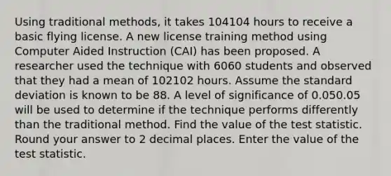 Using traditional methods, it takes 104104 hours to receive a basic flying license. A new license training method using Computer Aided Instruction (CAI) has been proposed. A researcher used the technique with 6060 students and observed that they had a mean of 102102 hours. Assume the <a href='https://www.questionai.com/knowledge/kqGUr1Cldy-standard-deviation' class='anchor-knowledge'>standard deviation</a> is known to be 88. A level of significance of 0.050.05 will be used to determine if the technique performs differently than the traditional method. Find the value of <a href='https://www.questionai.com/knowledge/kzeQt8hpQB-the-test-statistic' class='anchor-knowledge'>the test statistic</a>. Round your answer to 2 decimal places. Enter the value of the test statistic.