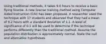 Using traditional methods, it takes 9.0 hours to receive a basic flying license. A new license training method using Computer Aided Instruction (CAI) has been proposed. A researcher used the technique with 17 students and observed that they had a mean of 9.2 hours with a standard deviation of 1.1. A level of significance of 0.1 will be used to determine if the technique performs differently than the traditional method. Assume the population distribution is approximately normal. State the null and alternative hypotheses.