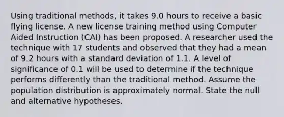 Using traditional methods, it takes 9.0 hours to receive a basic flying license. A new license training method using Computer Aided Instruction (CAI) has been proposed. A researcher used the technique with 17 students and observed that they had a mean of 9.2 hours with a standard deviation of 1.1. A level of significance of 0.1 will be used to determine if the technique performs differently than the traditional method. Assume the population distribution is approximately normal. State the null and alternative hypotheses.