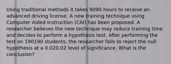 Using traditional methods it takes 9090 hours to receive an advanced driving license. A new training technique using Computer Aided Instruction (CAI) has been proposed. A researcher believes the new technique may reduce training time and decides to perform a hypothesis test. After performing the test on 190190 students, the researcher fails to reject the null hypothesis at a 0.020.02 level of significance. What is the conclusion?