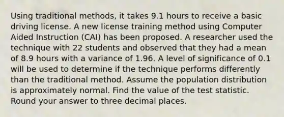 Using traditional methods, it takes 9.1 hours to receive a basic driving license. A new license training method using Computer Aided Instruction (CAI) has been proposed. A researcher used the technique with 22 students and observed that they had a mean of 8.9 hours with a variance of 1.96. A level of significance of 0.1 will be used to determine if the technique performs differently than the traditional method. Assume the population distribution is approximately normal. Find the value of the test statistic. Round your answer to three decimal places.