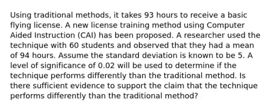 Using traditional methods, it takes 93 hours to receive a basic flying license. A new license training method using Computer Aided Instruction (CAI) has been proposed. A researcher used the technique with 60 students and observed that they had a mean of 94 hours. Assume the standard deviation is known to be 5. A level of significance of 0.02 will be used to determine if the technique performs differently than the traditional method. Is there sufficient evidence to support the claim that the technique performs differently than the traditional method?