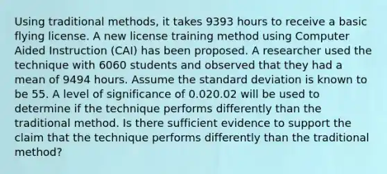 Using traditional methods, it takes 9393 hours to receive a basic flying license. A new license training method using Computer Aided Instruction (CAI) has been proposed. A researcher used the technique with 6060 students and observed that they had a mean of 9494 hours. Assume the standard deviation is known to be 55. A level of significance of 0.020.02 will be used to determine if the technique performs differently than the traditional method. Is there sufficient evidence to support the claim that the technique performs differently than the traditional method?