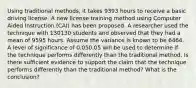 Using traditional methods, it takes 9393 hours to receive a basic driving license. A new license training method using Computer Aided Instruction (CAI) has been proposed. A researcher used the technique with 130130 students and observed that they had a mean of 9595 hours. Assume the variance is known to be 6464. A level of significance of 0.050.05 will be used to determine if the technique performs differently than the traditional method. Is there sufficient evidence to support the claim that the technique performs differently than the traditional method? What is the conclusion?