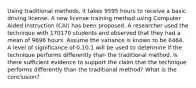 Using traditional methods, it takes 9595 hours to receive a basic driving license. A new license training method using Computer Aided Instruction (CAI) has been proposed. A researcher used the technique with 170170 students and observed that they had a mean of 9696 hours. Assume the variance is known to be 6464. A level of significance of 0.10.1 will be used to determine if the technique performs differently than the traditional method. Is there sufficient evidence to support the claim that the technique performs differently than the traditional method? What is the conclusion?