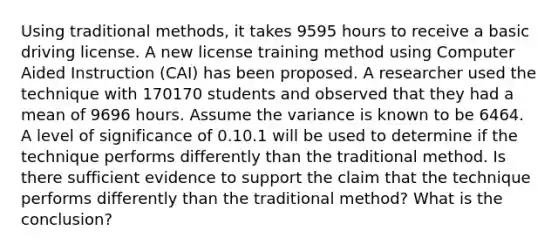 Using traditional methods, it takes 9595 hours to receive a basic driving license. A new license training method using Computer Aided Instruction (CAI) has been proposed. A researcher used the technique with 170170 students and observed that they had a mean of 9696 hours. Assume the variance is known to be 6464. A level of significance of 0.10.1 will be used to determine if the technique performs differently than the traditional method. Is there sufficient evidence to support the claim that the technique performs differently than the traditional method? What is the conclusion?