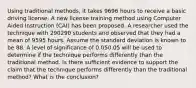 Using traditional methods, it takes 9696 hours to receive a basic driving license. A new license training method using Computer Aided Instruction (CAI) has been proposed. A researcher used the technique with 290290 students and observed that they had a mean of 9595 hours. Assume the standard deviation is known to be 88. A level of significance of 0.050.05 will be used to determine if the technique performs differently than the traditional method. Is there sufficient evidence to support the claim that the technique performs differently than the traditional method? What is the conclusion?