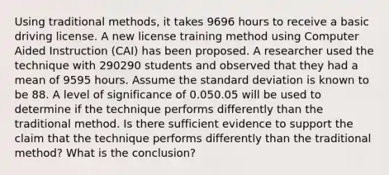 Using traditional methods, it takes 9696 hours to receive a basic driving license. A new license training method using Computer Aided Instruction (CAI) has been proposed. A researcher used the technique with 290290 students and observed that they had a mean of 9595 hours. Assume the standard deviation is known to be 88. A level of significance of 0.050.05 will be used to determine if the technique performs differently than the traditional method. Is there sufficient evidence to support the claim that the technique performs differently than the traditional method? What is the conclusion?