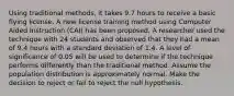 Using traditional methods, it takes 9.7 hours to receive a basic flying license. A new license training method using Computer Aided Instruction (CAI) has been proposed. A researcher used the technique with 24 students and observed that they had a mean of 9.4 hours with a standard deviation of 1.4. A level of significance of 0.05 will be used to determine if the technique performs differently than the traditional method. Assume the population distribution is approximately normal. Make the decision to reject or fail to reject the null hypothesis.