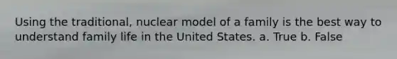 Using the traditional, nuclear model of a family is the best way to understand family life in the United States. a. True b. False