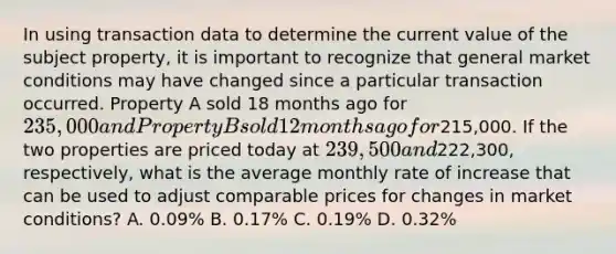 In using transaction data to determine the current value of the subject property, it is important to recognize that general market conditions may have changed since a particular transaction occurred. Property A sold 18 months ago for 235,000 and Property B sold 12 months ago for215,000. If the two properties are priced today at 239,500 and222,300, respectively, what is the average monthly rate of increase that can be used to adjust comparable prices for changes in market conditions? A. 0.09% B. 0.17% C. 0.19% D. 0.32%