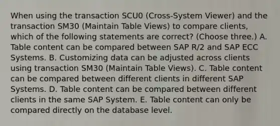 When using the transaction SCU0 (Cross-System Viewer) and the transaction SM30 (Maintain Table Views) to compare clients, which of the following statements are correct? (Choose three.) A. Table content can be compared between SAP R/2 and SAP ECC Systems. B. Customizing data can be adjusted across clients using transaction SM30 (Maintain Table Views). C. Table content can be compared between different clients in different SAP Systems. D. Table content can be compared between different clients in the same SAP System. E. Table content can only be compared directly on the database level.